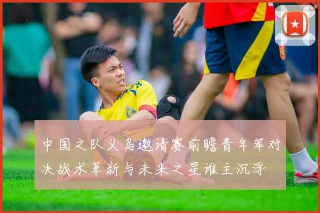 中国之队义乌邀请赛前瞻青年军对决战术革新与未来之星谁主沉浮